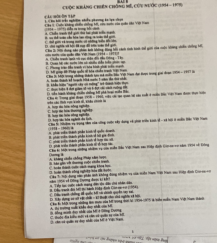 BA1 8
cuộc kháng chiên chông mĩ, cứu nước (1954 - 1975)
câu hồi Ôn tạp
1. Câu hồi trắc nghiệm nhiều phương án lựa chọn
Câu 1: Cuộc kháng chiến chồng MI, cứu nước của quân dân Việt Nam
(1954 - 1975) diễn ra trong bối cảnh
A. Chiến tranh thể giới thứ hai phát triển mạnh.
B. xu thể toàn cầu hóa lan rộng ra toàn thế giới.
C. thế giới và trong nước có những biển đổi lớn.
D. chủ nghĩa xã hội đã sụp đổ trên toàn thế giới.
Cu 2: Nội dung nào phản ảnh không đùng bối cánh tình hình thể giới của cuộc kháng chiến chống Mĩ,
cứu nước của quân dân Việt Nam (1954 - 1975)?
A. Chiến tranh lạnh và cục diện đối đầu Đông - Tây.
B. Quan hệ các nước lớn có nhiều diễn biển phức tạp.
C. Phong trào đầu tranh vì hòa bình phát triển mạnh.
D. Mĩ giúp đỡ Pháp quốc tế hóa chiến tranh Việt Nam.
Cầu 3: Một trong những thành tựu mà miền Bắc Việt Nam đạt được trong giai đoạn 1954 - 1957 là
A. hoàn thành kế hoạch Nhà nước 5 năm lần thứ nhất.
B. khẩu hiệu ''người cây có ruộng' trở thành hiện thực.
C. thực hiện 8 đợt giảm tô và 6 đợt cải cách ruộng đất.
D. tiến hành kháng chiến chống Mĩ phá hoại miền Bắc.
Câu 4: Trong giai đoạn 1958 - 1960, việc cải tạo quan hệ sản xuất ở miền Bắc Việt Nam được thực hiện
trên các lĩnh vực kinh tế, khâu chính là
A. hợp tác hóa nông nghiệp.
C. hợp tác hóa thương nghiệp.
B. hợp tác hóa công nghiệp.
D. hợp tác hóa ngành du lịch.
Cầu 5: Nhiệm vụ trọng tâm của công cuộc xây dựng và phát triển kinh tế - xã hội ở miền Bắc Việt Nam
(1958 - 1960) là
A. phát triển thành phần kinh tế quốc doanh.
B. phát triển thành phần kinh tế hộ gia đình.
C. phát triển thành phần kinh tế hợp tác xã.
D. phát triển thành phần kinh tế tổ hợp tác.
Cầu 6: Một trong những nhiệm vụ của miền Bắc Việt Nam sau Hiệp định Giơ-ne-vơ năm 1954 về Đông
Dương là
A. kháng chiến chống Pháp xâm lược.
B. hàn gần vết thương cuộc chiến tranh.
C. hoàn thành cuộc cách mạng khoa học.
D. hoàn thành công nghiệp hóa đất nước.
Cầu 7: Nội dung nào phản ảnh không đủng nhiệm vụ của miền Nam Việt Nam sau Hiệp định Giơ-ne-vợ
năm 1954 về Đông Dương được kí kết?
A. Tiếp tục cuộc cách mạng dân tộc dân chủ nhân dân.
B. Đầu tranh đòi Mĩ thi hành Hiệp định Giơ-ne-vơ (1954).
C. Đấu tranh chống đế quốc Mĩ và chính quyền tay sai.
D. Xây dựng cơ sở vật chất - kĩ thuật cho chủ nghĩa xã hội.
Câu 8: Một trong những âm mựu của Mĩ trong thời kì 1954-1975 là biển miền Nam Việt Nam thành
A. thị trường xuất khẩu duy nhất của MT.
B. đồng minh duy nhất của Mĩ ở Đông Dương
C. thuộc địa kiểu mới và căn cứ quân sự của Mĩ.
D. căn cứ quân sự duy nhất của Mĩ ở Việt Nam.
1
adx s9 đọ 1 'đội uợoi Supi
T h9y Độ lậu Sunyu vạn nưnni vn