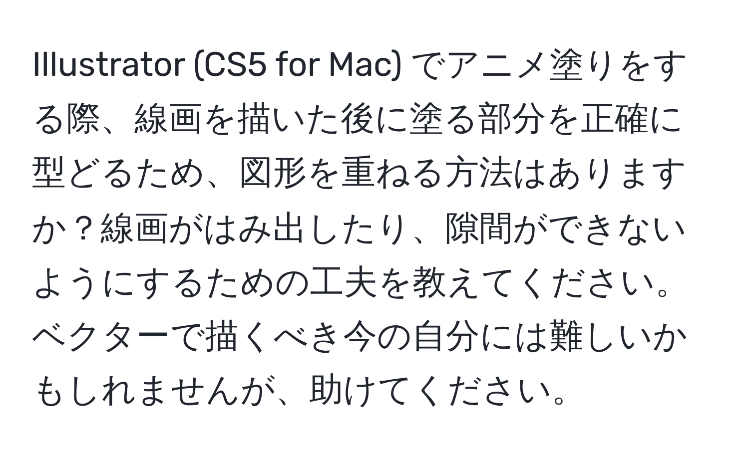 Illustrator (CS5 for Mac) でアニメ塗りをする際、線画を描いた後に塗る部分を正確に型どるため、図形を重ねる方法はありますか？線画がはみ出したり、隙間ができないようにするための工夫を教えてください。ベクターで描くべき今の自分には難しいかもしれませんが、助けてください。