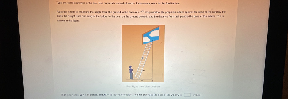 Type the correct answer in the box. Use numerals instead of words. If necessary, use / for the fraction bar. 
A painter needs to measure the height from the ground to the base of a 2^(nd) story window. He props his ladder against the base of the window. He 
finds the height from one rung of the ladder to the point on the ground below it, and the distance from that point to the base of the ladder. This is 
shown in the figure. 
Note: Figure is not drawn to scale 
If XY=8inches WY=24 inches , and XZ=48 inches, the height from the ground to the base of the window is □ inches