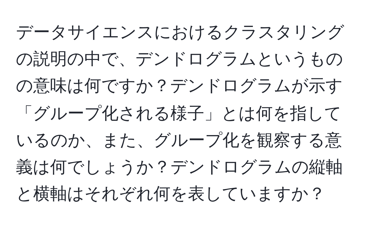 データサイエンスにおけるクラスタリングの説明の中で、デンドログラムというものの意味は何ですか？デンドログラムが示す「グループ化される様子」とは何を指しているのか、また、グループ化を観察する意義は何でしょうか？デンドログラムの縦軸と横軸はそれぞれ何を表していますか？