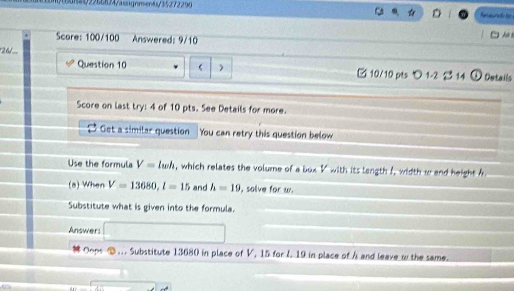 e0fa/2256824/assignments/35272290 
t 
Score: 100/100 Answered: 9/10 

26/... 
Question 10 > 10/10 pts 1-2 2 14 ① Details 
Score on last try: 4 of 10 pts. See Details for more. 
Get a similar question You can retry this question below 
Use the formula V=lwh , which relates the volume of a box V with its langth I, width w and height h
(a) When V=13680, l=15 and h=19 , solve for w. 
Substitute what is given into the formula. 
Answer: 
Oops ⑩ … Substitute 13680 in place of V, 15 for l. 19 in place of h and leave w the same.