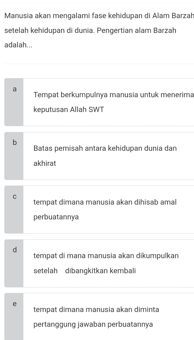 Manusia akan mengalami fase kehidupan di Alam Barzah
setelah kehidupan di dunia. Pengertian alam Barzah
adalah...
a
Tempat berkumpulnya manusia untuk menerima
keputusan Allah SWT
b
Batas pemisah antara kehidupan dunia dan
akhirat
C
tempat dimana manusia akan dihisab amal
perbuatannya
d
tempat di mana manusia akan dikumpulkan
setelah dibangkitkan kembali
e
tempat dimana manusia akan diminta
pertanggung jawaban perbuatannya