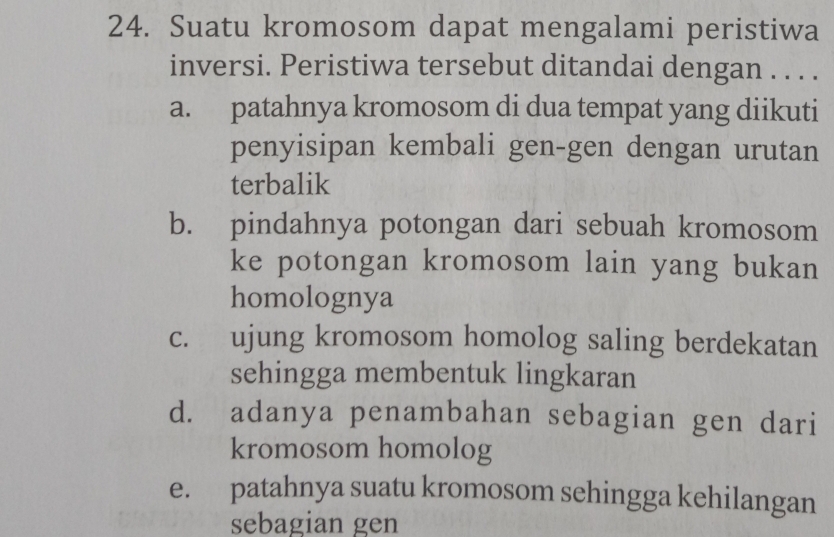 Suatu kromosom dapat mengalami peristiwa
inversi. Peristiwa tersebut ditandai dengan . . . .
a. patahnya kromosom di dua tempat yang diikuti
penyisipan kembali gen-gen dengan urutan
terbalik
b. pindahnya potongan dari sebuah kromosom
ke potongan kromosom lain yang bukan
homolognya
c. ujung kromosom homolog saling berdekatan
sehingga membentuk lingkaran
d. adanya penambahan sebagian gen dari
kromosom homolog
e. patahnya suatu kromosom sehingga kehilangan
sebagian gen