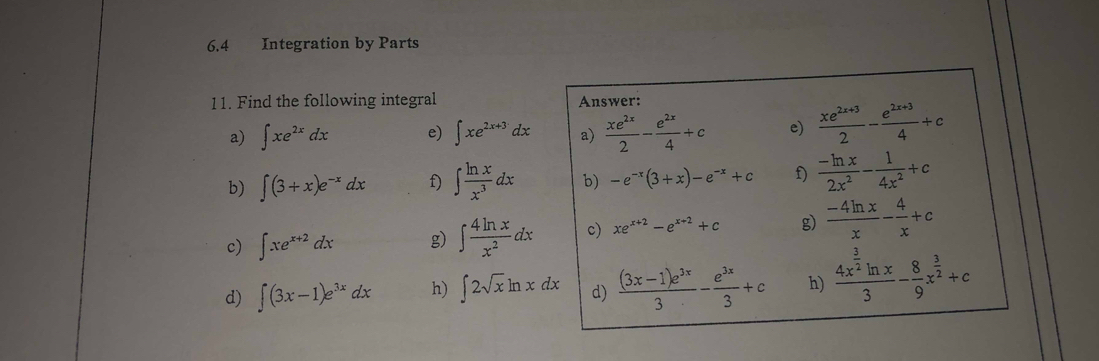 6.4 Integration by Parts 
11. Find the following integral Answer: 
a) ∈t xe^(2x)dx e) ∈t xe^(2x+3)dx a)  xe^(2x)/2 - e^(2x)/4 +c e)  (xe^(2x+3))/2 - (e^(2x+3))/4 +c
b) ∈t (3+x)e^(-x)dx f) ∈t  ln x/x^3 dx b) -e^(-x)(3+x)-e^(-x)+c f)  (-ln x)/2x^2 - 1/4x^2 +c
c) ∈t xe^(x+2)dx g) ∈t  4ln x/x^2 dx c) xe^(x+2)-e^(x+2)+c g)  (-4ln x)/x - 4/x +c
d) ∈t (3x-1)e^(3x)dx h) ∈t 2sqrt(x)ln xdx d)  ((3x-1)e^(3x))/3 - e^(3x)/3 +c h) frac 4x^(frac 3)2ln x3- 8/9 x^(frac 3)2+c