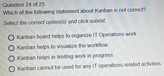 Which of the following statement about Kanban is not correct?
Select the correct option(s) and click submit.
Kanban board helps to organize IT Operations work.
Kanban helps to visualize the workflow.
Kanban helps in limiting work in progress.
Kanban cannot be used for any IT operations-related activities.