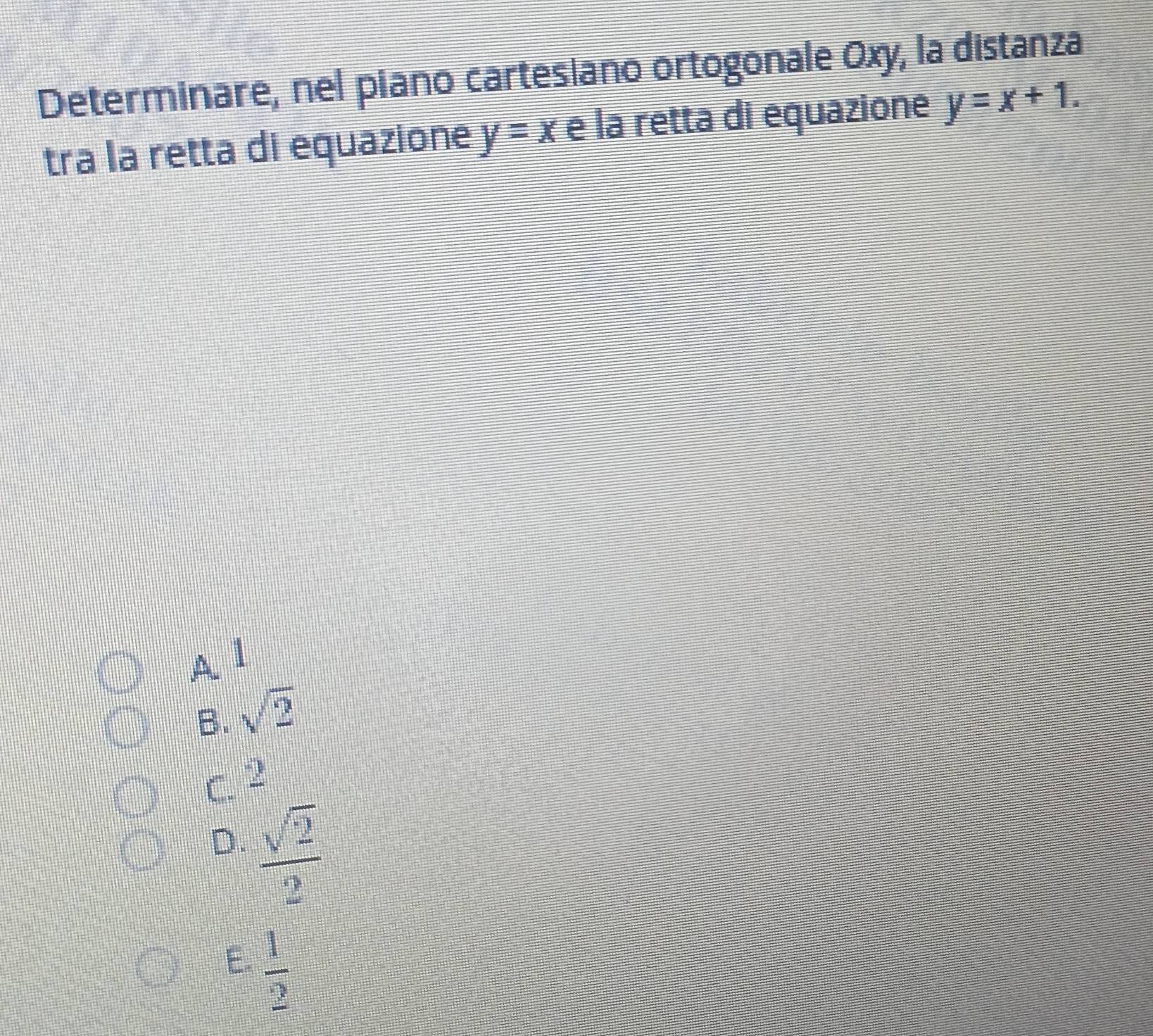 Determinare, nel piano cartesiano ortogonale Oxy, la distanza
tra la retta di equazione y=x e la retta di equazione y=x+1.
A 1
B. sqrt(2)
C. 2
D.  sqrt(2)/2 
E.  1/2 