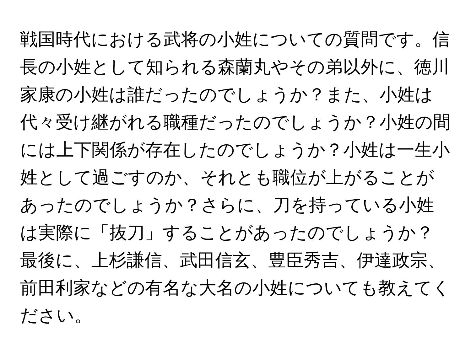 戦国時代における武将の小姓についての質問です。信長の小姓として知られる森蘭丸やその弟以外に、徳川家康の小姓は誰だったのでしょうか？また、小姓は代々受け継がれる職種だったのでしょうか？小姓の間には上下関係が存在したのでしょうか？小姓は一生小姓として過ごすのか、それとも職位が上がることがあったのでしょうか？さらに、刀を持っている小姓は実際に「抜刀」することがあったのでしょうか？最後に、上杉謙信、武田信玄、豊臣秀吉、伊達政宗、前田利家などの有名な大名の小姓についても教えてください。