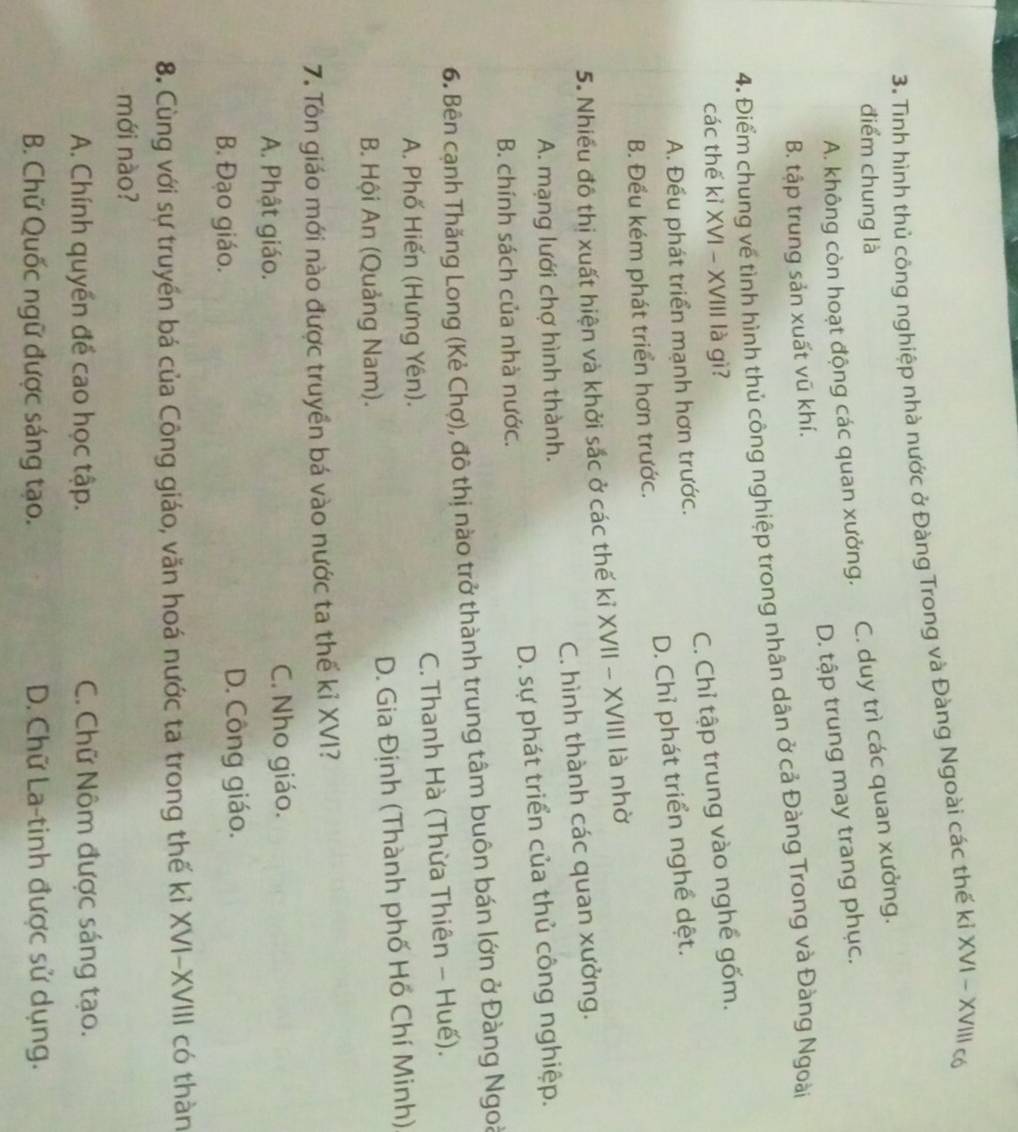 Tình hình thủ công nghiệp nhà nước ở Đàng Trong và Đàng Ngoài các thế kỉ XVI - XVIII có
điểm chung là
A. không còn hoạt động các quan xưởng. C. duy trì các quan xưởng.
B. tập trung sản xuất vũ khí. D. tập trung may trang phục.
4. Điểm chung về tình hình thủ công nghiệp trong nhân dân ở cả Đàng Trong và Đàng Ngoài
các thế kỉ XVI - XVIII là gì?
A. Đếu phát triển mạnh hơn trước. C. Chỉ tập trung vào nghề gốm.
B. Đều kém phát triển hơn trước. D. Chỉ phát triển nghề dệt.
5. Nhiều đô thị xuất hiện và khởi sắc ở các thế kỉ XVII - XVIII là nhờ
A. mạng lưới chợ hình thành. C. hình thành các quan xưởng.
B. chính sách của nhà nước. D. sự phát triển của thủ công nghiệp.
6. Bên cạnh Thăng Long (Kẻ Chợ), đô thị nào trở thành trung tâm buôn bán lớn ở Đàng Ngoà
A. Phố Hiến (Hưng Yên). C. Thanh Hà (Thừa Thiên - Huế).
B. Hội An (Quảng Nam). D. Gia Định (Thành phố Hồ Chí Minh)
7. Tôn giáo mới nào được truyền bá vào nước ta thế kỉ XVI?
A. Phật giáo. C. Nho giáo.
B. Đạo giáo. D. Công giáo.
8. Cùng với sự truyền bá của Công giáo, văn hoá nước ta trong thế kỉ XVI-XVIII có thàn
mới nào?
A. Chính quyền đề cao học tập. C. Chữ Nôm được sáng tạo.
B. Chữ Quốc ngữ được sáng tạo. D. Chữ La-tinh được sử dụng.