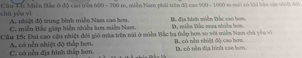 Cầu 14: Miền Bắc ở độ cao trên 600 - 700 m, miền Nam phải trên độ cao 900 - 1000 m mới có khí hậu cận nhiệt đới
chủ yếu vì
A. nhiệt độ trung bình miền Nam cao hơn. B. địa hình miền Bắc cao hơn.
C. miền Bắc giáp biển nhiều hơn miền Nam. D. miền Bắc mưa nhiều hơn.
Câu 15: Đai cao cận nhiệt đới gió mùa trên núi ở miền Bắc hạ thấp hơn so với miền Nam chủ yếu vì
A. có nền nhiệt độ thấp hơn. B. có nền nhiệt độ cao hơn.
D. có nền địa hình cao hơn.
C. có nền địa hình thấp hơn.