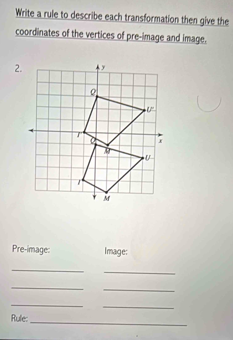 Write a rule to describe each transformation then give the
coordinates of the vertices of pre-image and image.
Pre-image: Image:
_
_
_
_
_
_
_
Rule: