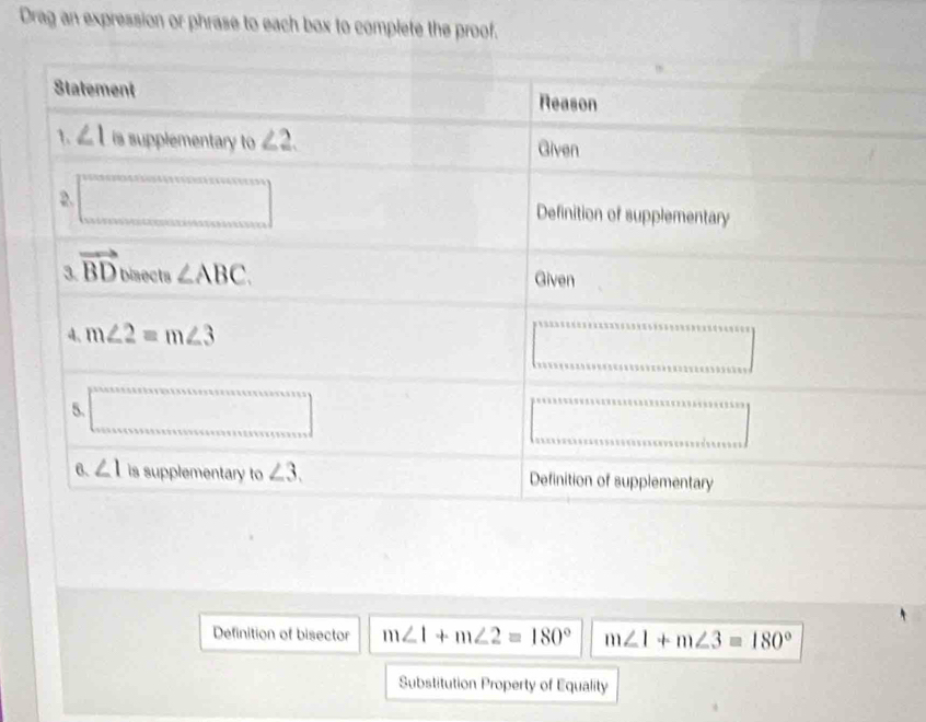 Drag an expression or phrase to each box to complete the proof.
Definition of bisector m∠ 1+m∠ 2=180° m∠ 1+m∠ 3=180°
Substitution Property of Equality