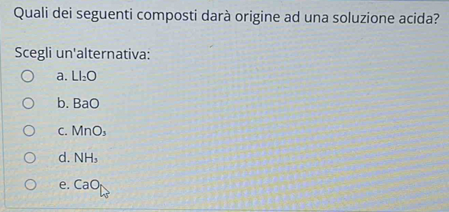 Quali dei seguenti composti darà origine ad una soluzione acida?
Scegli un'alternativa:
a. LI_2O
b. BaO
C. MnO_3
d. NH_3
e. CaO