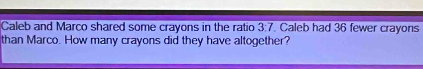 Caleb and Marco shared some crayons in the ratio 3:7. Caleb had 36 fewer crayons 
than Marco. How many crayons did they have altogether?