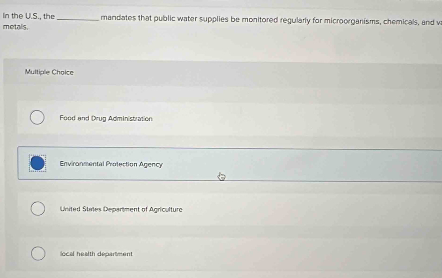 In the U.S., the _mandates that public water supplies be monitored regularly for microorganisms, chemicals, and v
metals.
Multiple Choice
Food and Drug Administration
Environmental Protection Agency
United States Department of Agriculture
local health department