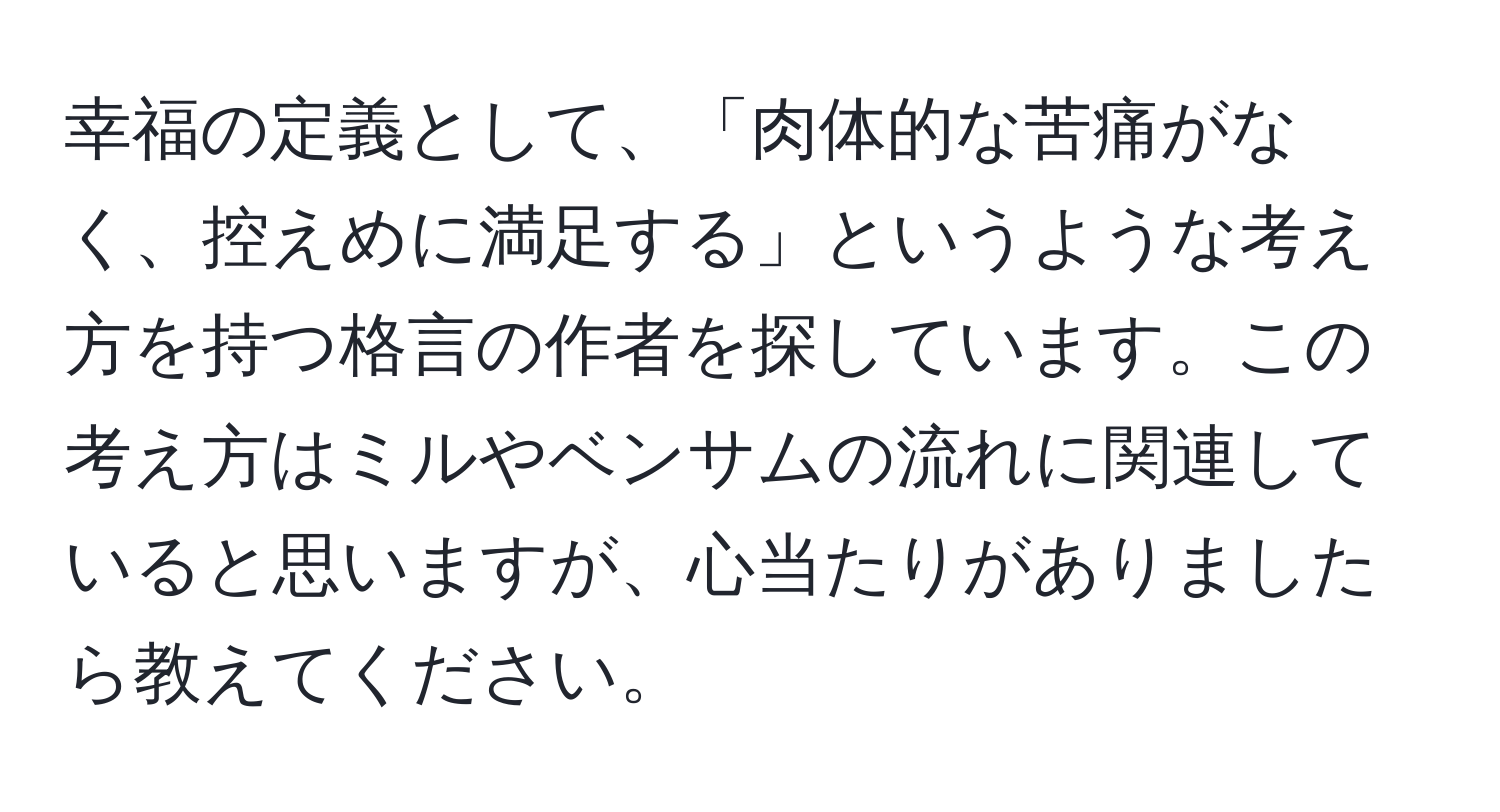 幸福の定義として、「肉体的な苦痛がなく、控えめに満足する」というような考え方を持つ格言の作者を探しています。この考え方はミルやベンサムの流れに関連していると思いますが、心当たりがありましたら教えてください。