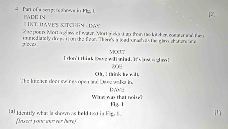 Part of a script is shown in Fig. 1 
FADE IN: [2] 
1 INT. DAVE'S KITCHEN - DAY 
Zoe pours Mort a glass of water. Mort picks it up from the kitchen counter and then 
immediately drops it on the floor. There's a loud smash as the glass shatters into 
pieces. 
MORT 
l don't think Dave will mind. It's just a glass! 
ZOE 
Oh, I think he will. 
The kitchen door swings open and Dave walks in. 
DAVE 
What was that noise? 
Fig. 1 
(a) Identify what is shown as bold text in Fig. 1. [1] 
[Insert your answer here]