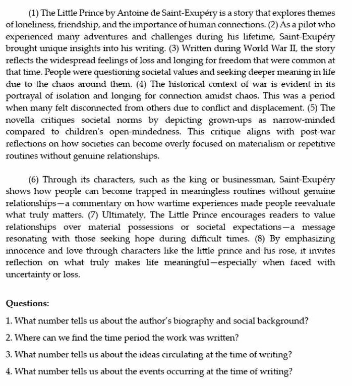 (1) The Little Prince by Antoine de Saint-Exupéry is a story that explores themes 
of loneliness, friendship, and the importance of human connections. (2) As a pilot who 
experienced many adventures and challenges during his lifetime, Saint-Exupéry 
brought unique insights into his writing. (3) Written during World War II, the story 
reflects the widespread feelings of loss and longing for freedom that were common at 
that time. People were questioning societal values and seeking deeper meaning in life 
due to the chaos around them. (4) The historical context of war is evident in its 
portrayal of isolation and longing for connection amidst chaos. This was a period 
when many felt disconnected from others due to conflict and displacement. (5) The 
novella critiques societal norms by depicting grown-ups as narrow-minded 
compared to children's open-mindedness. This critique aligns with post-war 
reflections on how societies can become overly focused on materialism or repetitive 
routines without genuine relationships. 
(6) Through its characters, such as the king or businessman, Saint-Exupéry 
shows how people can become trapped in meaningless routines without genuine 
relationships—a commentary on how wartime experiences made people reevaluate 
what truly matters. (7) Ultimately, The Little Prince encourages readers to value 
relationships over material possessions or societal expectations—a message 
resonating with those seeking hope during difficult times. (8) By emphasizing 
innocence and love through characters like the little prince and his rose, it invites 
reflection on what truly makes life meaningful—especially when faced with 
uncertainty or loss. 
Questions: 
1. What number tells us about the author's biography and social background? 
2. Where can we find the time period the work was written? 
3. What number tells us about the ideas circulating at the time of writing? 
4. What number tells us about the events occurring at the time of writing?