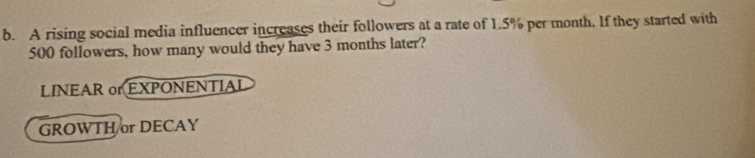 A rising social media influencer increases their followers at a rate of 1.5% per month. If they started with
500 followers, how many would they have 3 months later?
LINEAR or EXPONENTIAL
GROWTH or DECAY