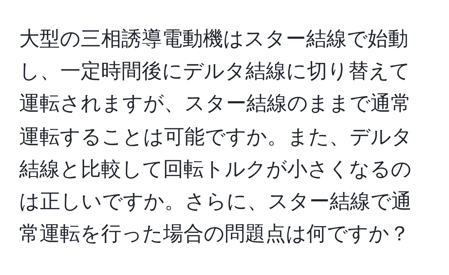 大型の三相誘導電動機はスター結線で始動し、一定時間後にデルタ結線に切り替えて運転されますが、スター結線のままで通常運転することは可能ですか。また、デルタ結線と比較して回転トルクが小さくなるのは正しいですか。さらに、スター結線で通常運転を行った場合の問題点は何ですか？