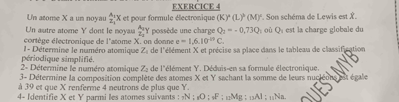 Un atome X a un noyau _Z_1^A_1X et pour formule électronique (K)^a(L)^b(M)^c. Son schéma de Lewis est X. 
Un autre atome Y dont le noyau _Z_2^A_2Y possède une charge Q_2=-0,73Q à où Qi est la charge globale du 
cortège électronique de l'atome X. on donne e=1,6.10^(-19)C. 
1- Détermine le numéro atomique Z_1 de l'élément X et précise sa place dans le tableau de classification 
périodique simplifié. 
2- Détermine le numéro atomique Z_2 de l'élément Y. Déduis-en sa formule électronique. 
3- Détermine la composition complète des atomes X et Y sachant la somme de leurs nucléons est égale 
à 39 et que X renferme 4 neutrons de plus que Y. 
4- Identifie X et Y parmi les atomes suivants : 7N; 8O; 9F; 12Mg; 13Al; 11Na.