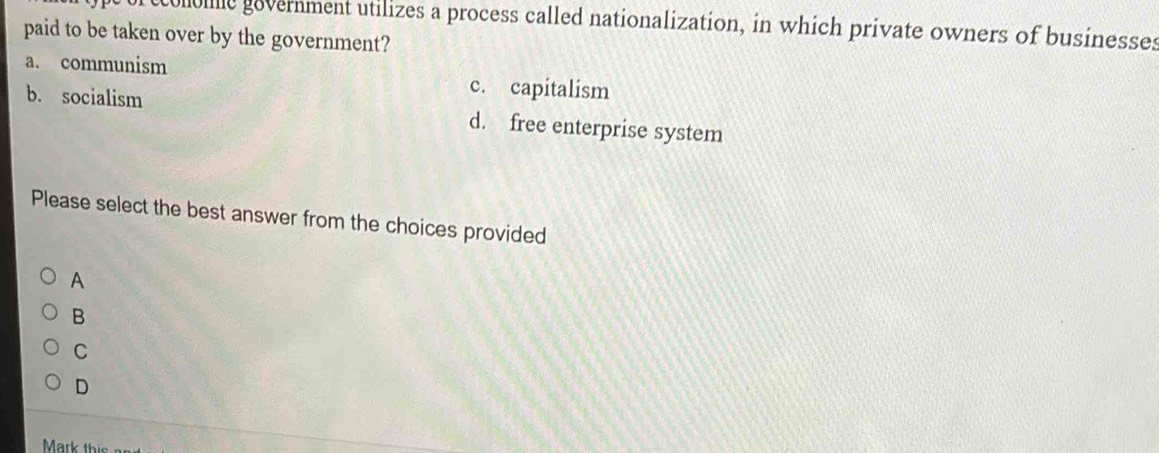 colome government utilizes a process called nationalization, in which private owners of businesses
paid to be taken over by the government?
a. communism c. capitalism
b. socialism d. free enterprise system
Please select the best answer from the choices provided
A
B
C
D
Mark this