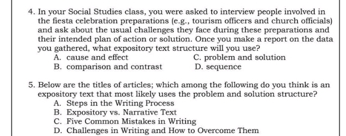 In your Social Studies class, you were asked to interview people involved in
the fiesta celebration preparations (e.g., tourism officers and church officials)
and ask about the usual challenges they face during these preparations and
their intended plan of action or solution. Once you make a report on the data
you gathered, what expository text structure will you use?
A. cause and effect C. problem and solution
B. comparison and contrast D. sequence
5. Below are the titles of articles; which among the following do you think is an
expository text that most likely uses the problem and solution structure?
A. Steps in the Writing Process
B. Expository vs. Narrative Text
C. Five Common Mistakes in Writing
D. Challenges in Writing and How to Overcome Them