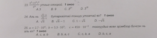 frac 3^5· (3^2)^33^9 yтεыв олоорой. 1 оноо
A. 3 B. 9 C. 3^(21) D. 3^(16)
24, Anb Hb  (sqrt(6)-6)/sqrt(6)-1  Gyтархaūтaū тэниуу утаатай в? 1 оноо
A. sqrt(6) B. sqrt(6)-1 C. 1-sqrt(6) D. -sqrt(6)
25. a=2.7· 10^4; b=5.3· 10^3; c=450· 10^(-2) тоонуудыг есех зрэмбзэр бичсзн нь
aль e3? 1 оноо C. c, b, a D. b, c, a
A. c, a, b B. b, a, c