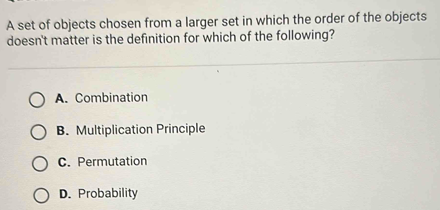 A set of objects chosen from a larger set in which the order of the objects
doesn't matter is the definition for which of the following?
A. Combination
B. Multiplication Principle
C. Permutation
D. Probability