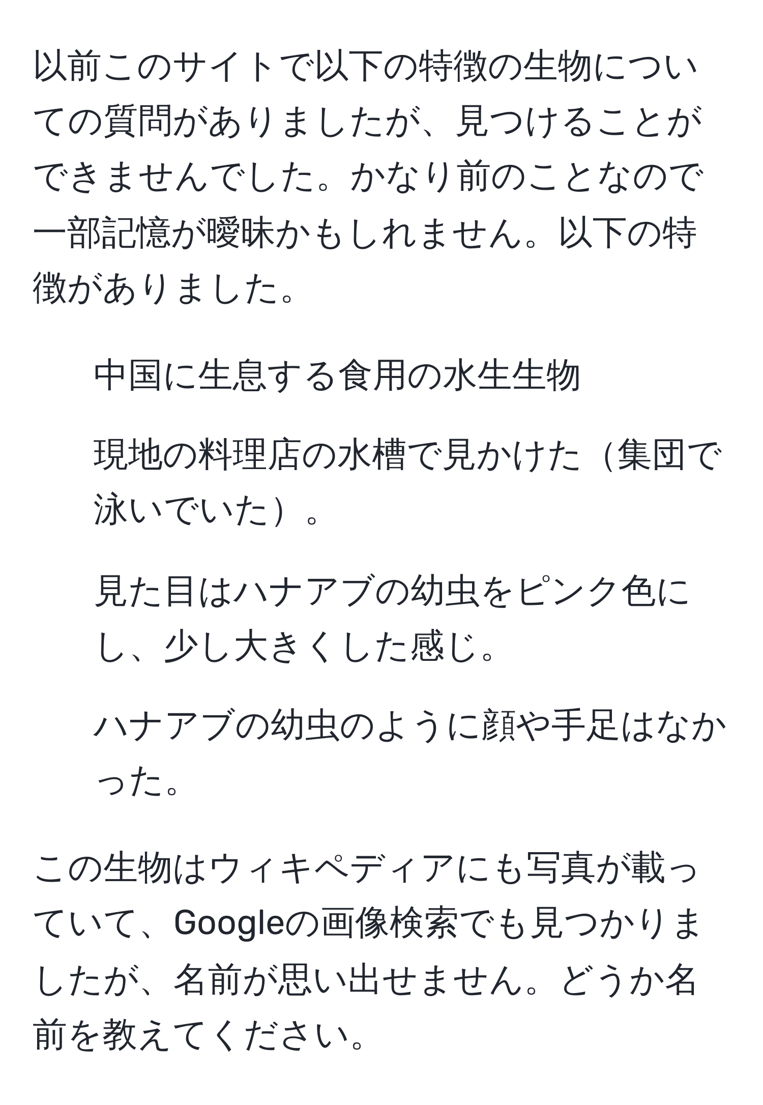 以前このサイトで以下の特徴の生物についての質問がありましたが、見つけることができませんでした。かなり前のことなので一部記憶が曖昧かもしれません。以下の特徴がありました。  
  
- 中国に生息する食用の水生生物  
- 現地の料理店の水槽で見かけた集団で泳いでいた。  
- 見た目はハナアブの幼虫をピンク色にし、少し大きくした感じ。  
- ハナアブの幼虫のように顔や手足はなかった。  

この生物はウィキペディアにも写真が載っていて、Googleの画像検索でも見つかりましたが、名前が思い出せません。どうか名前を教えてください。