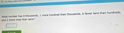 6 Place value word problems 5
What number has 8 thousands, 1 more hundred than thousands, 6 fewer tens than hundreds, 
and 2 more ones than tens?