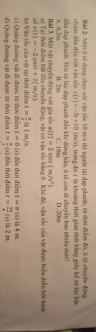 Một ô tô đang chạy với vận tốc 10 m/s thì người lái đạp phanh; từ thời điểm đó, ô tô chuyển động
chậm dần đều với vận tốc v(t)=-5t+10(m/s) , trong đó 7 là khoảng thời gian tính bằng giây kể từ lúc bắt
đầu đạp phanh. Hỏi từ lúc đạp phanh đến khi dừng hẳn, ô tô còn di chuyển bao nhiêu mét?
A. 0,2m B. 2m C. 10m D. 20m
Bài 3. Một vật chuyển động với gia tốc a(t)=2sin t(m/s^2). 
a) Tại thời điểm bắt đầu chuyển động, vật có vận tốc bằng 0. Khi đó, vận tốc của vật được biểu diễn bởi hàm
số v(t)=-2cos t+2(m/s). 
b) Vận tốc của vật tại thời điểm t= π /3  là 1 m/s.
c) Quãng đường vật đi được từ thời điểm t=0 (s) đến thời điểm t=π (s) là 4 m.
d) Quãng đường vật đi được từ thời điểm t= π /2 (s) đến thời điểm t= 3π /4  (s) là 2 m.