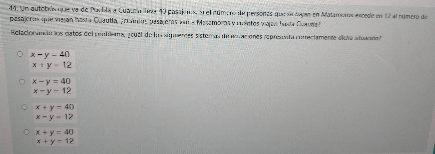 Un autobús que va de Puebla a Cuautla lleva 40 pasajeros. Si el número de personas que se bajan en Matamoros excede en 12 al número de
pasajeros que viajan hasta Cuautla, ¿cuántos pasajeros van a Matamoros y cuántos viajan hasta Cuautla?
Relacionando los datos del problema, ¿cuál de los siguientes sistemas de ecuaciones representa correctamente dicha situación?
x-y=40
x+y=12
x-y=40
x-y=12
x+y=40
x-y=12
x+y=40
x+y=12