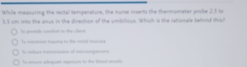 While measuring the rectal temperature, the nurse inserts the thermometer probe 2.5 to
3.5 cm into the anus in the direction of the umbillious. Which is the rationale behind this?
To provide comfort to the clirn
To minimize traums to the rectal mucss
To reduce transmission of microgamioms
To ensure adequate exposure to the blond oesolls