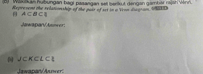 Wakilkan hubungan bagi pasangan set berikut dengan gambar rajah Venn. 
Represent the relationship of the pair of set in a Venn diagram. S 
( A⊂ B⊂ varepsilon
Jawapan/Answer: 
(ii) J ⊂ K⊂ L⊂ ξ
Jawapan/Answer: