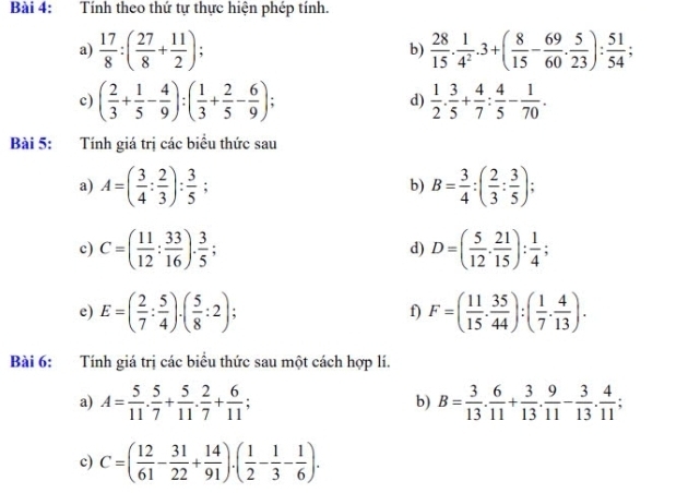 Tính theo thứ tự thực hiện phép tính.
a)  17/8 :( 27/8 + 11/2 ); b)  28/15 . 1/4^2 .3+( 8/15 - 69/60 . 5/23 ): 51/54 ;
c) ( 2/3 + 1/5 - 4/9 ):( 1/3 + 2/5 - 6/9 ); d)  1/2 . 3/5 + 4/7 : 4/5 - 1/70 .
Bài 5: Tính giá trị các biểu thức sau
a) A=( 3/4 : 2/3 ): 3/5 ; b) B= 3/4 :( 2/3 : 3/5 );
c) C=( 11/12 : 33/16 ). 3/5 ; D=( 5/12 . 21/15 ): 1/4 ;
d)
e) E=( 2/7 : 5/4 ).( 5/8 :2); f) F=( 11/15 . 35/44 ):( 1/7 . 4/13 ).
Bài 6: Tính giá trị các biểu thức sau một cách hợp lí.
a) A= 5/11 . 5/7 + 5/11 . 2/7 + 6/11 ; B= 3/13 . 6/11 + 3/13 . 9/11 - 3/13 . 4/11 ;
b)
c) C=( 12/61 - 31/22 + 14/91 ).( 1/2 - 1/3 - 1/6 ).