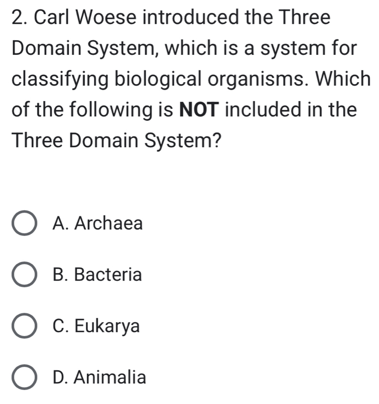 Carl Woese introduced the Three
Domain System, which is a system for
classifying biological organisms. Which
of the following is NOT included in the
Three Domain System?
A. Archaea
B. Bacteria
C. Eukarya
D. Animalia