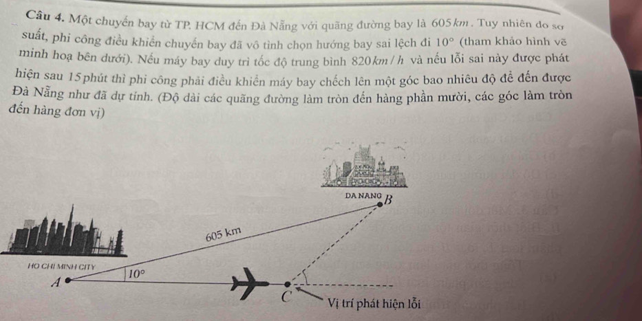 Một chuyến bay từ TP HCM đến Đà Nẵng với quãng đường bay là 605 km . Tuy nhiên đo sở
suất, phi công điều khiển chuyến bay đã vô tình chọn hướng bay sai lệch đi 10° (tham khảo hình vẽ
minh hoạ bên dưới). Nếu máy bay duy trì tốc độ trung bình 820km /h và nếu lỗi sai này được phát
hiện sau 15phút thì phi công phải điều khiển máy bay chếch lên một góc bao nhiêu độ để đến được
Đà Nẵng như đã dự tính. (Độ dài các quãng đường làm tròn đến hàng phần mười, các góc làm tròn
đến hàng đơn vị)