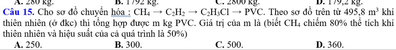 A. 280 kg. B. 1792 kg. C. 2800 kg. D. 179,2 kg.
Câu 15. Cho sơ đồ chuyển hóa: CH_4to C_2H_2to C_2H_3Clto PVC. Theo sơ đồ trên từ 495, 8m^3 khí
thiên nhiên (ở đkc) thì tổng hợp được m kg PVC. Giá trị của m là (biết CH4 chiếm 80% thể tích khí
thiên nhiên và hiệu suất của cả quá trình là 50%)
A. 250. B. 300. C. 500. D. 360.