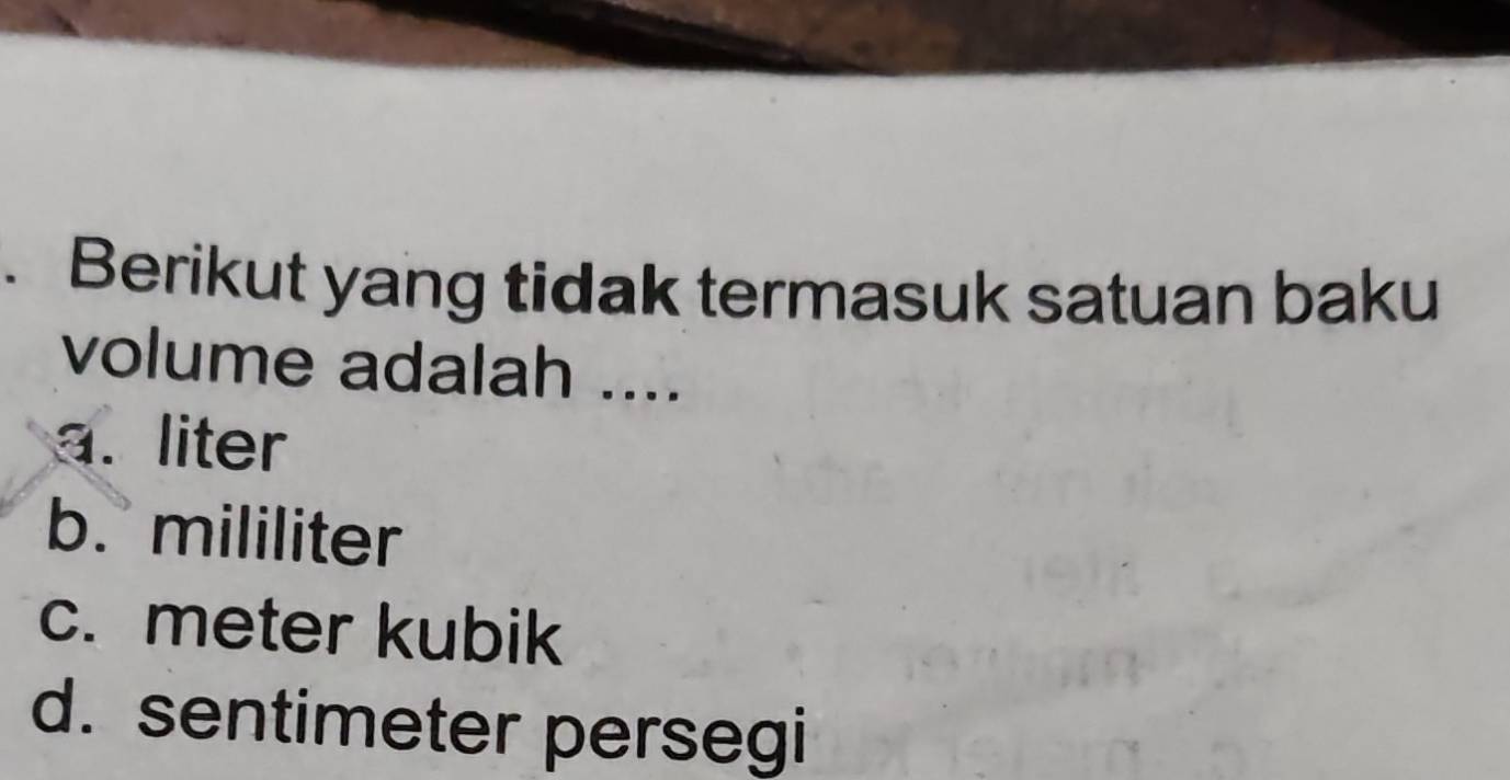 Berikut yang tidak termasuk satuan baku
volume adalah ....
a. liter
b. mililiter
c. meter kubik
d. sentimeter persegi