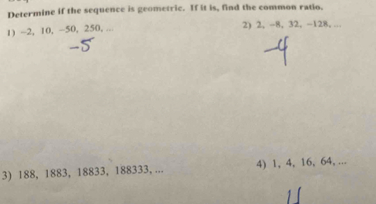 Determine if the sequence is geometric. If it is, find the common ratio. 
1) ~2, 10, -50, 250, ... 2) 2, -8, 32, -128, ... 
3) 188, 1883, 18833, 188333, ... 4) 1, 4, 16, 64, ...