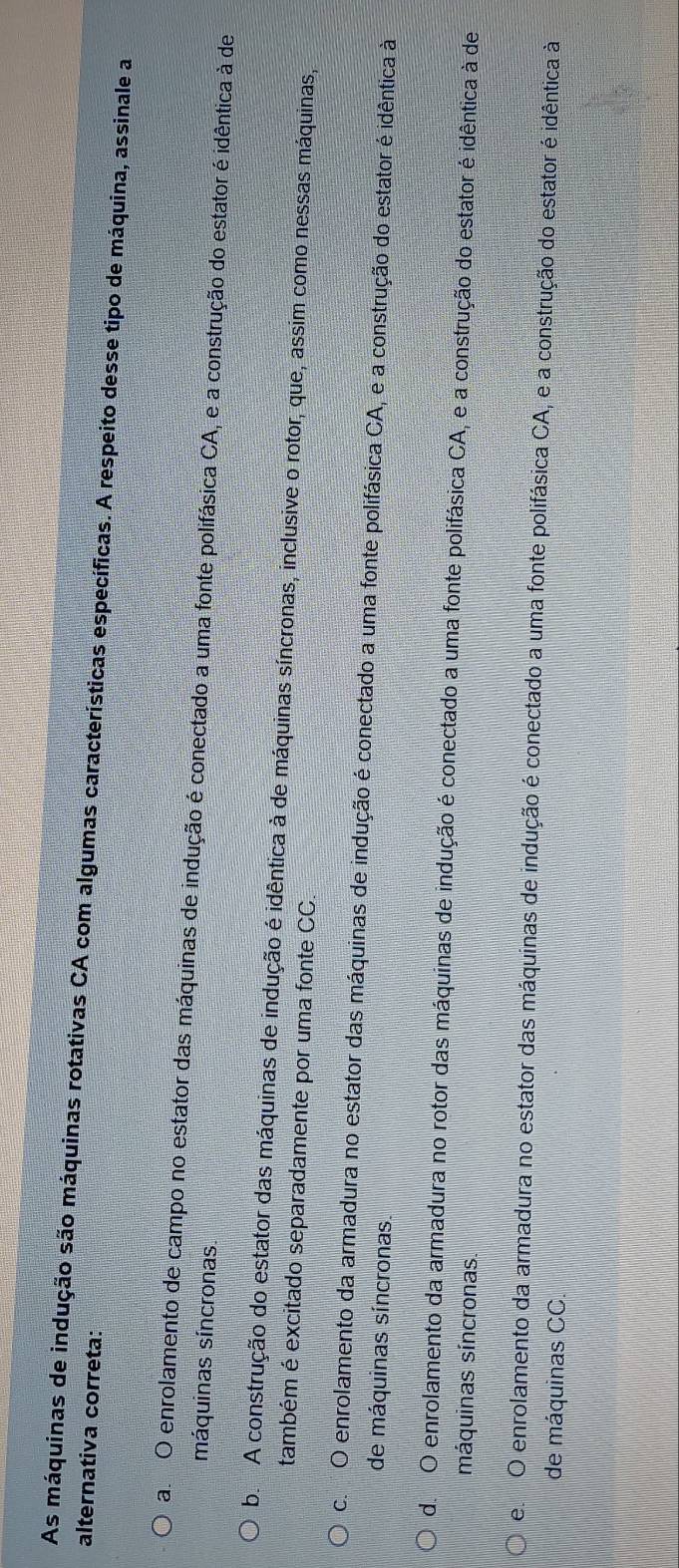 As máquinas de indução são máquinas rotativas CA com algumas características específicas. A respeito desse tipo de máquina, assinale a
alternativa correta:
am O enrolamento de campo no estator das máquinas de indução é conectado a uma fonte polifásica CA, e a construção do estator é idêntica à de
máquinas síncronas.
b. A construção do estator das máquinas de indução é idêntica à de máquinas síncronas, inclusive o rotor, que, assim como nessas máquinas,
também é excitado separadamente por uma fonte CC.
c. O enrolamento da armadura no estator das máquinas de indução é conectado a uma fonte polifásica CA, e a construção do estator é idêntica à
de máquinas síncronas
de O enrolamento da armadura no rotor das máquinas de indução é conectado a uma fonte polifásica CA, e a construção do estator é idêntica à de
máquinas síncronas.
em O enrolamento da armadura no estator das máquinas de indução é conectado a uma fonte polifásica CA, e a construção do estator é idêntica à
de máquinas CC.
