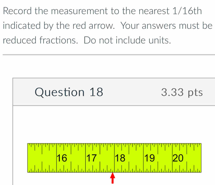 Record the measurement to the nearest 1/16th 
indicated by the red arrow. Your answers must be 
reduced fractions. Do not include units. 
Question 18 3.33 pts
16 17 18 19 20