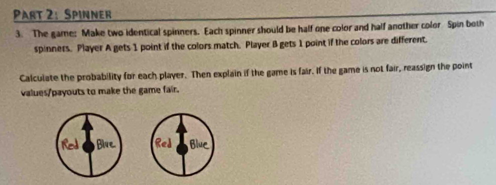 Spinner 
3. The game: Make two identical spinners. Each spinner should be half one color and half another color Spin beth 
spinners. Player A gets 1 point if the colors match. Player B gets 1 point if the colors are different. 
Calculate the probability for each player. Then explain if the game is fair. If the game is not fair, reassign the point 
values/payouts to make the game fair.