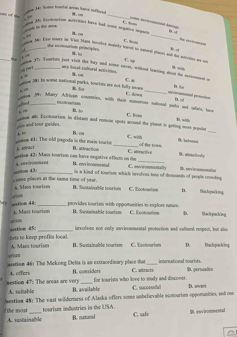 tion 34: Some tourist areas have suffered
ons of the
. for
B. on _C. from
some environmental damage.
_
stion 35: Ecotourism activities have had some negative impacts D. of
people in the area.
. for
B. on
the environment
C. from D. of
the ecotourism principles.
ed
stion 36: Eco tours in Viet Nam involve mainly travel to natural places and the activities are not
4. on
B. to
_the
C. up
D. with
stion 37: Tourists just visit the bay and some caves, without learning about the environment or
ng  part _any local cultural activities.
A. in
B. on
C. at
stion 38: In some national parks, tourists are not fully aware
D. for
A. on
B. for C. down _D. of
environmental protection
stion 39: Many African countries, with their numerous national parks and safaris, have
gefited_
ecotourism
A. on B. to
C. from D. with
estion 40: Ecotourism in distant and remote spots around the planet is getting more popular_
arists and tour guides.
A. to B. on
C. with D. between
estion 41: The old pagoda is the main tourist _of the town.
A. attract B. attraction C. attractive
_
D. attractively
estion 42: Mass tourism can have negative effects on the
A. environment
B. environmental C. environmentally D. environmentalist
uestion 43:_
is a kind of tourism which involves tens of thousands of people crowding
esame places at the same time of year.
A. Mass tourism B. Sustainable tourism C. Ecotourism D. Backpacking
urism
hey uestion 44: _provides tourists with opportunities to explore nature.
A. Mass tourism B. Sustainable tourism C. Ecotourism D. Backpacking
rism
Question 45: _involves not only environmental protection and cultural respect, but also
forts to keep profits local.
A. Mass tourism B. Sustainable tourism C. Ecotourism D. Backpacking
purism
)uestion 46: The Mekong Delta is an extraordinary place that _international tourists.
A. offers B. considers C. attracts D. persuades
s for tourists who love to study and discover.
)uestion 47: The areas are very_
A. suitable B. available C. successful D. aware
Question 48: The vast wilderness of Alaska offers some unbelievable ecotourism opportunities, and one
f the most_ tourism industries in the USA.
A. sustainable B. natural C. safe D. environmental