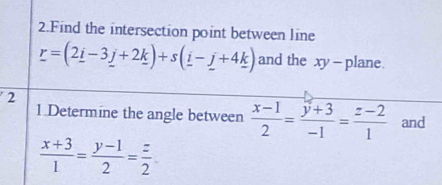 Find the intersection point between line
_ r=(2_ i-3_ j+2_ k)+s(_ i-_ j+4_ k) and the xy - plane.
2
1 Determine the angle between  (x-1)/2 = (y+3)/-1 = (z-2)/1  and
 (x+3)/1 = (y-1)/2 = z/2 