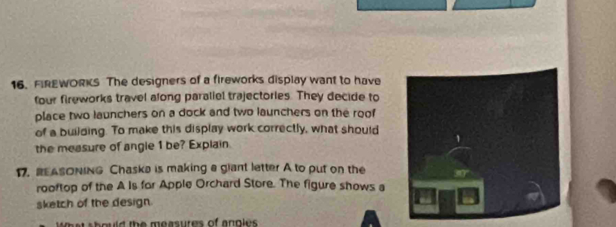 FIREWORKS The designers of a fireworks display want to have 
four fireworks travel along paraliel trajectories. They decide to 
place two launchers on a dock and two launchers on the roof 
of a building. To make this display work correctly, what should 
the measure of angle 1 be? Explain 
17. REASONING Chaska is making a glant letter A to put on the 
rooftop of the A Is for Apple Orchard Store. The figure shows a 
sketch of the design. 
What should the measures of anples