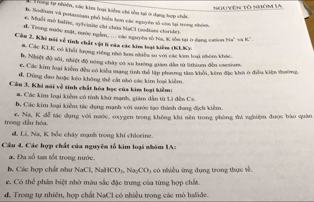 NGUYÊN TÓ NHÓM IA
l. Trong tự nhiên, các kim loại kiềm chỉ tồn tại ở dạng hợp chất.
b. Sodium và potassium phổ biến hơn các nguyên tố còn lại trong nhóm.
c. Muối mỏ halite, sylvinite chỉ chứa NaCl (sodium cloride).
d. Trong nước mặt, nước ngầm, ... các nguyên tố Na, K tồn tại ở dạng cation Na* và K*.
Câu 2. Khi nói về tính chất vật lí của các kim loại kiềm (KLK):
a. Các KLK có khối lượng riêng nhỏ hơn nhiều so với các kim loại nhóm khác.
b. Nhiệt độ sôi, nhiệt độ nóng chảy có xu hướng giảm dần từ lithium đến caesium.
c. Các kim loại kiềm đều có kiểu mạng tinh thể lập phương tâm khối, kém đặc khít ở điều kiện thường.
d. Dùng dao hoặc kéo không thể cắt nhỏ các kim loại kiểm.
Câu 3. Khi nói về tính chất hóa học của kim loại kiềm:
a. Các kim loại kiềm có tính khử mạnh, giảm dần từ Li đến Cs.
b. Các kim loại kiềm tác dụng mạnh với nước tạo thành dung dịch kiểm.
c. Na, K dễ tác dụng với nước, oxygen trong không khí nên trong phòng thí nghiệm được bảo quản
trong dầu hỏa.
d. Li, Na, K bốc cháy mạnh trong khí chlorine.
Câu 4. Các hợp chất của nguyên tố kim loại nhóm IA:
a. Đa số tan tốt trong nước.
b. Các hợp chất như NaCl, 1,NaHCO_3,Na_2CO_3 có nhiều ứng dụng trong thực tế.
c. Có thể phân biệt nhờ màu sắc đặc trưng của từng hợp chất.
d. Trong tự nhiên, hợp chất NaCl có nhiều trong các mỏ halide.