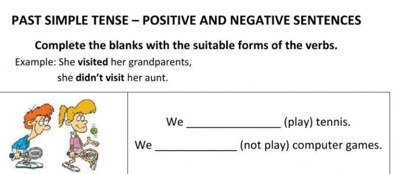 PAST SIMPLE TENSE - POSITIVE AND NEGATIVE SENTENCES 
Complete the blanks with the suitable forms of the verbs. 
Example: She visited her grandparents, 
she didn’t visit her aunt. 
We_ (play) tennis. 
We _(not play) computer games.