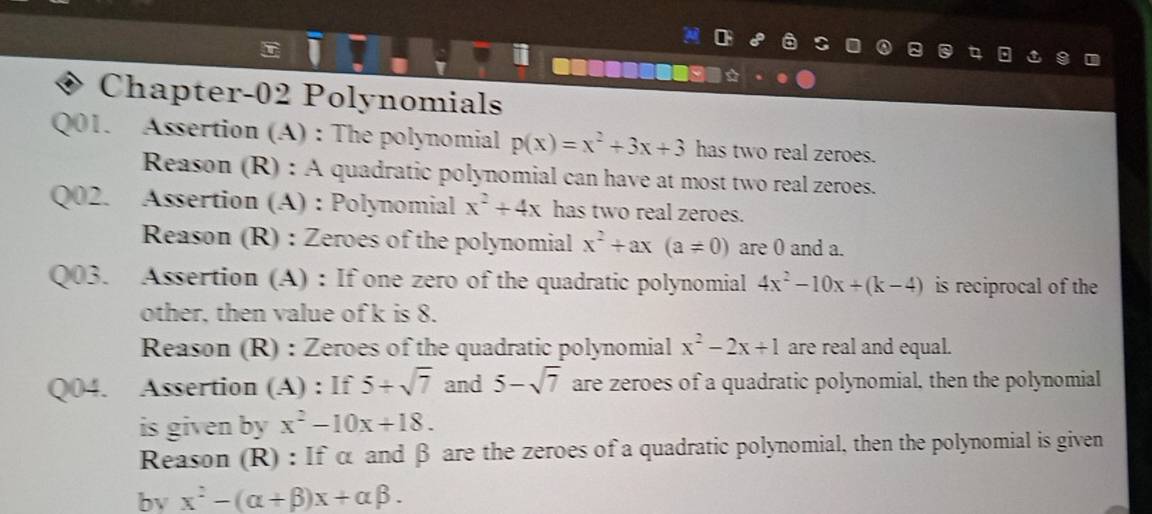 a 
Chapter-02 Polynomials 
Q01. Assertion (A) : The polynomial p(x)=x^2+3x+3 has two real zeroes. 
Reason (R) : A quadratic polynomial can have at most two real zeroes. 
Q02. Assertion (A) : Polynomial x^2+4x has two real zeroes. 
Reason (R) : Zeroes of the polynomial x^2+ax(a!= 0) are 0 and a. 
Q03. Assertion (A) : If one zero of the quadratic polynomial 4x^2-10x+(k-4) is reciprocal of the 
other, then value of k is 8. 
Reason (R) : Zeroes of the quadratic polynomial x^2-2x+1 are real and equal. 
Q04. Assertion (A) : If 5+sqrt(7) and 5-sqrt(7) are zeroes of a quadratic polynomial, then the polynomial 
is given by x^2-10x+18. 
Reason (R) : If α and β are the zeroes of a quadratic polynomial, then the polynomial is given 
bv x^2-(alpha +beta )x+alpha beta.