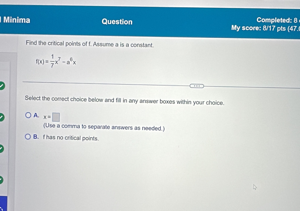 Minima Question Completed: 8
My score: 8/17 pts (47.
Find the critical points of f. Assume a is a constant.
f(x)= 1/7 x^7-a^6x
Select the correct choice below and fill in any answer boxes within your choice.
A. x=□
(Use a comma to separate answers as needed.)
B. f has no critical points.